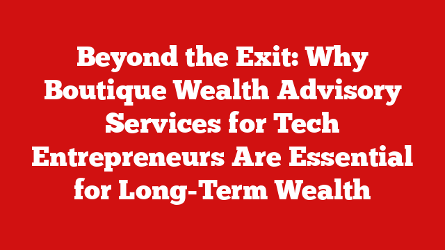 Beyond the Exit: Why Boutique Wealth Advisory Services for Tech Entrepreneurs Are Essential for Long-Term Wealth