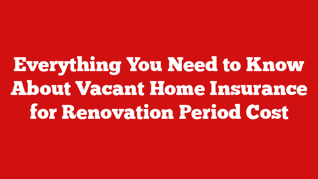 Everything You Need to Know About Vacant Home Insurance for Renovation Period Cost