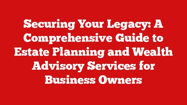Securing Your Legacy: A Comprehensive Guide to Estate Planning and Wealth Advisory Services for Business Owners