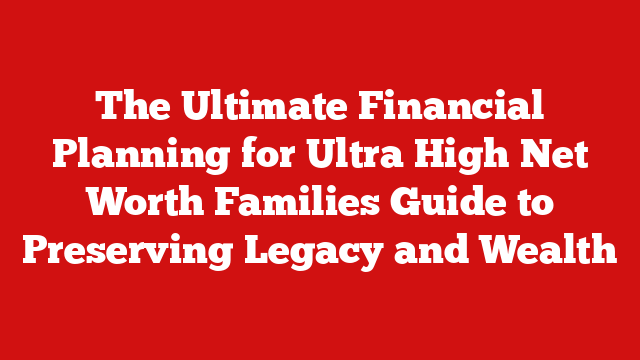The Ultimate Financial Planning for Ultra High Net Worth Families Guide to Preserving Legacy and Wealth