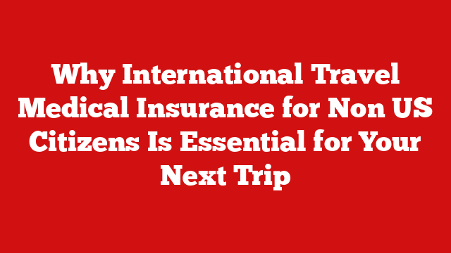 Why International Travel Medical Insurance for Non US Citizens Is Essential for Your Next Trip
